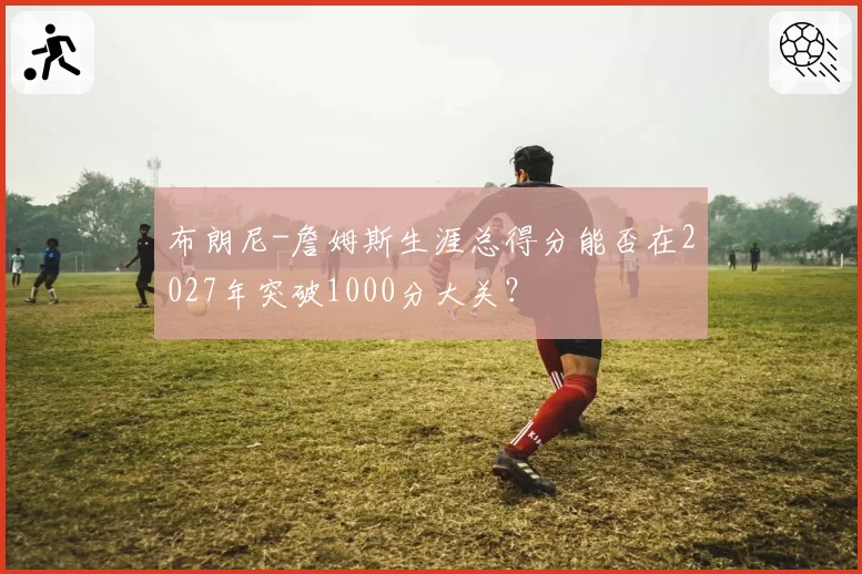 布朗尼-詹姆斯生涯总得分能否在2027年突破1000分大关?