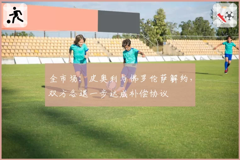 全市场：皮奥利与佛罗伦萨解约，双方各退一步达成补偿协议