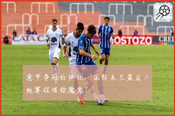 意甲争冠白热化，国际米兰最后六轮赛程堪称魔鬼？