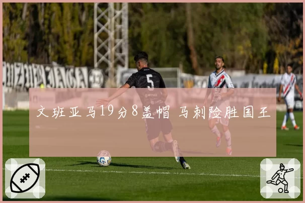 文班亚马19分8盖帽 马刺险胜国王