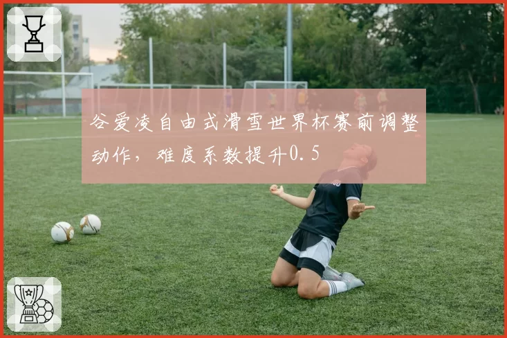 谷爱凌自由式滑雪世界杯赛前调整动作,难度系数提升0.5