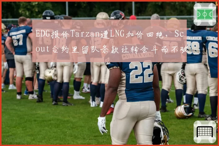 EDG报价Tarzan遭LNG加价回绝,Scout合约里留队条款让转会斗而不破?