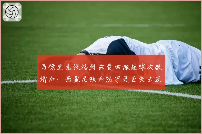 马德里竞技格列兹曼回撤接球次数增加，西蒙尼铁血防守是否失去反击威胁？