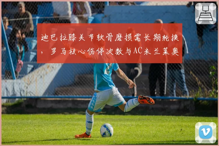 迪巴拉膝关节软骨磨损需长期轮换，罗马核心伤停次数与AC米兰莱奥形成极端对比