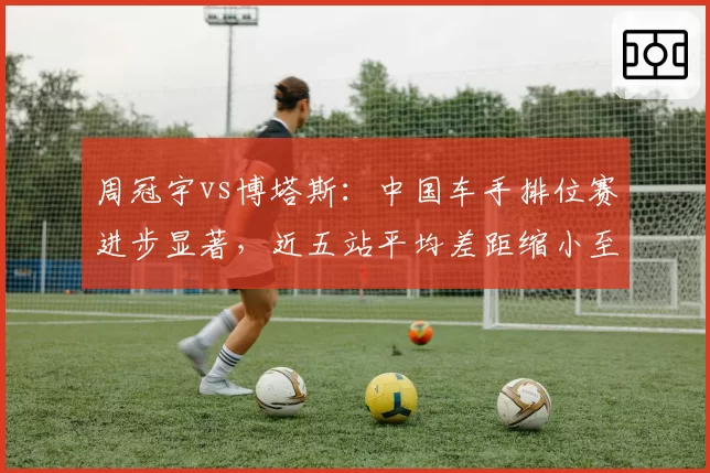 周冠宇vs博塔斯：中国车手排位赛进步显著，近五站平均差距缩小至0.09秒
