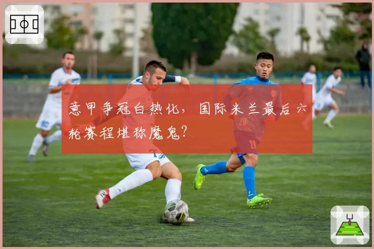 意甲争冠白热化，国际米兰最后六轮赛程堪称魔鬼？